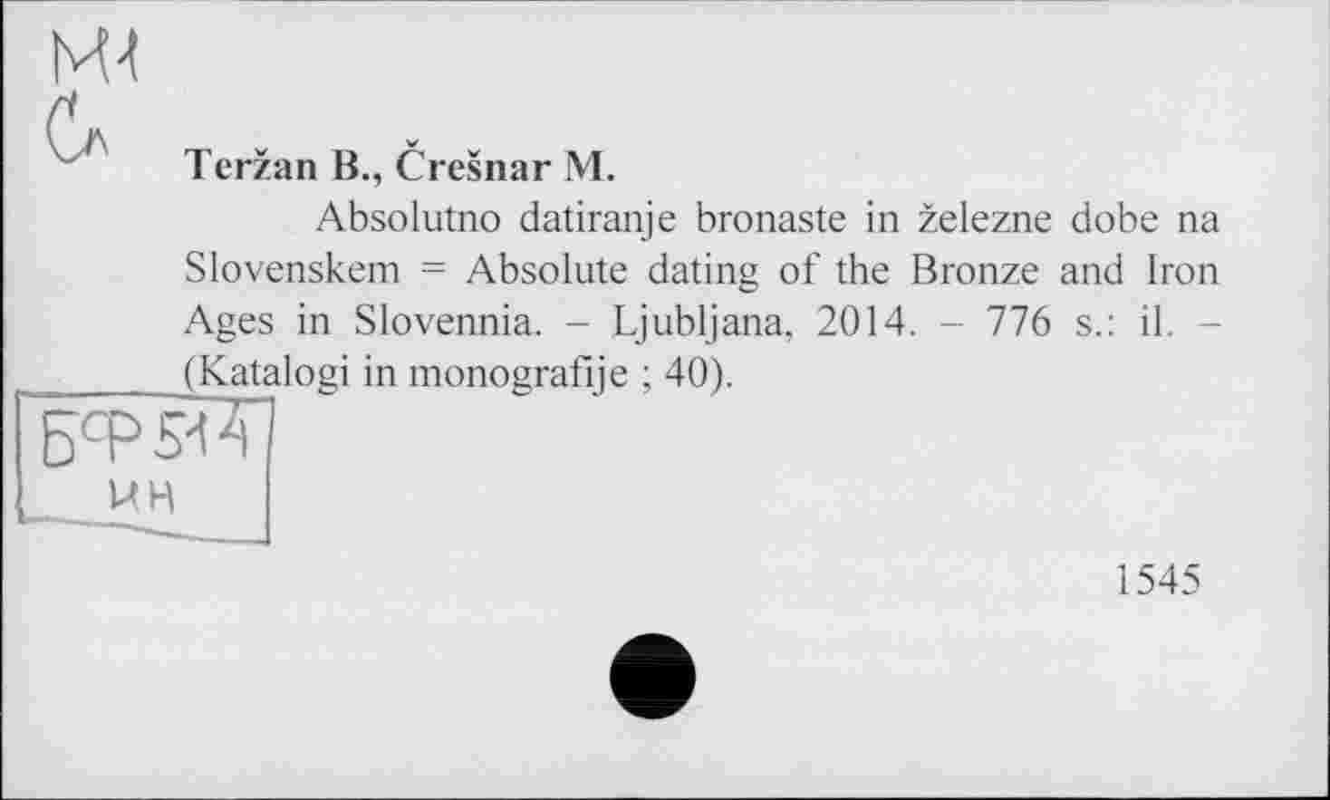 ﻿Terzan B., Cresnar М.
Absolutno datiranje bronaste in zelezne dobe na Slovenskem = Absolute dating of the Bronze and Iron Ages in Slovennia. - Ljubljana, 2014. - 776 s.: il. -(Katalogi in monografije ; 40).
UH
1545